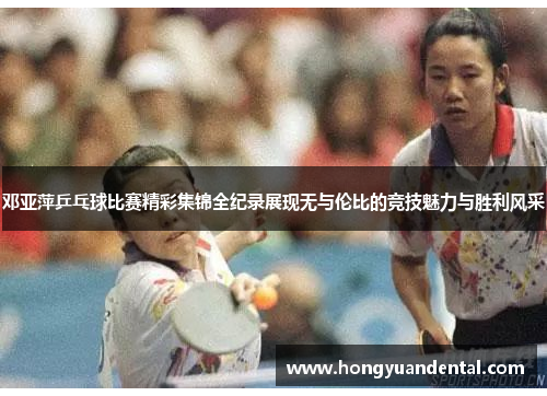 邓亚萍乒乓球比赛精彩集锦全纪录展现无与伦比的竞技魅力与胜利风采